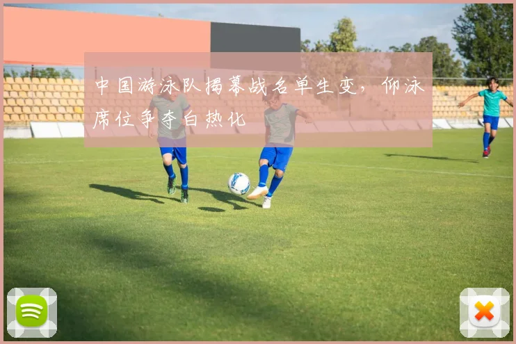 中国游泳队揭幕战名单生变,仰泳席位争夺白热化