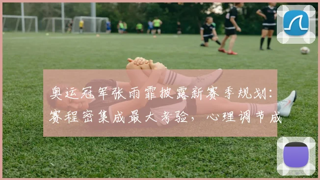 奥运冠军张雨霏披露新赛季规划:赛程密集成最大考验,心理调节成破局关键